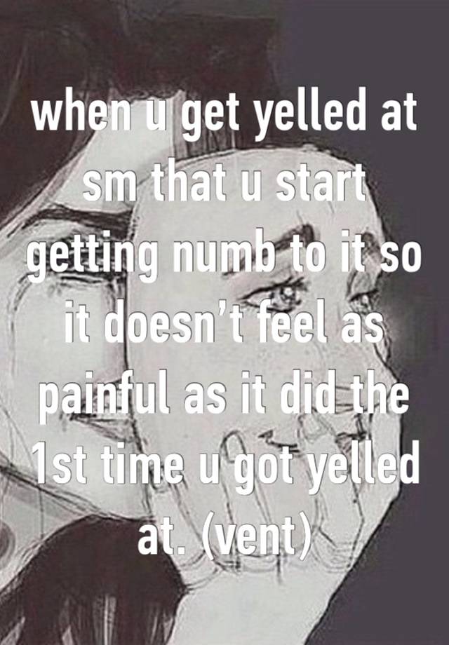 when u get yelled at sm that u start getting numb to it so it doesn’t feel as painful as it did the 1st time u got yelled at. (vent)