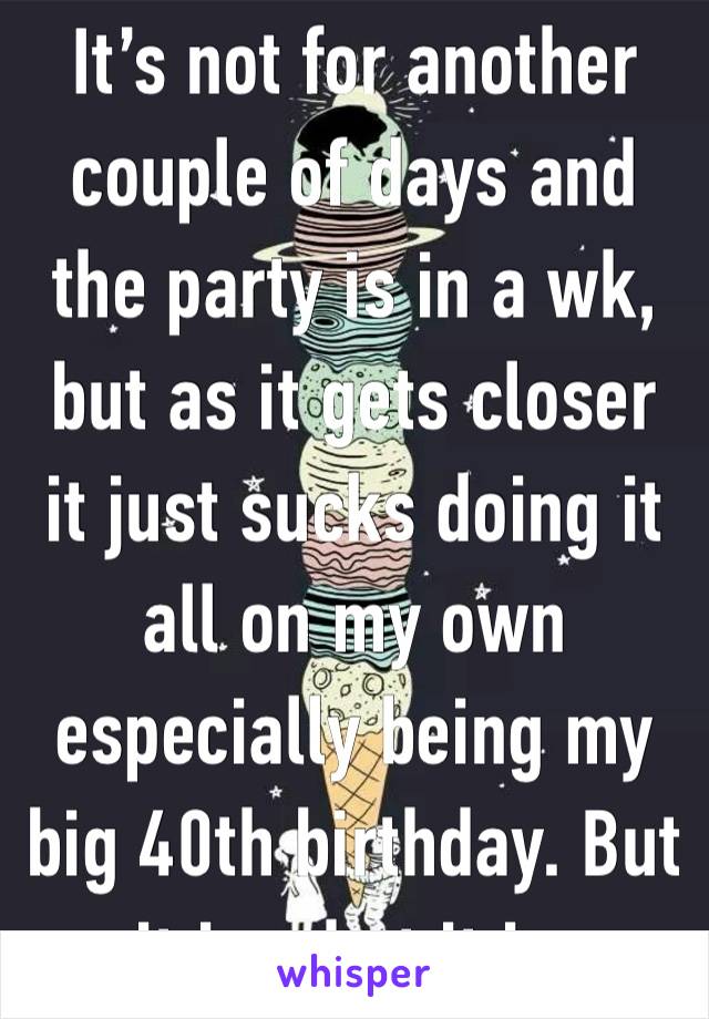 It’s not for another couple of days and the party is in a wk, but as it gets closer it just sucks doing it all on my own especially being my big 40th birthday. But it is what it is.