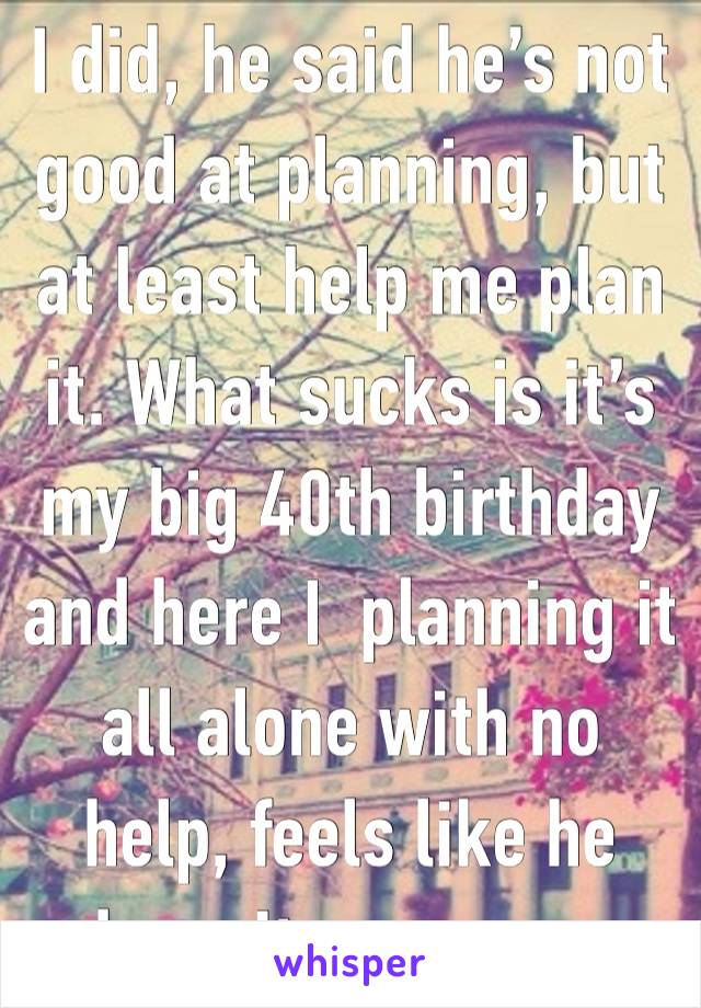 I did, he said he’s not good at planning, but at least help me plan it. What sucks is it’s my big 40th birthday and here I  planning it all alone with no help, feels like he doesn’t even care.