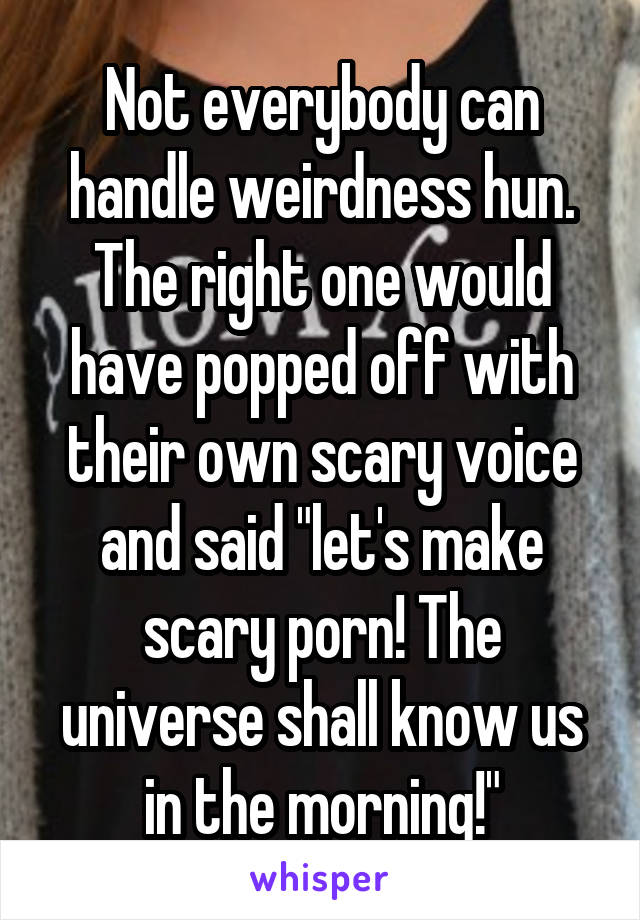 Not everybody can handle weirdness hun. The right one would have popped off with their own scary voice and said "let's make scary porn! The universe shall know us in the morning!"