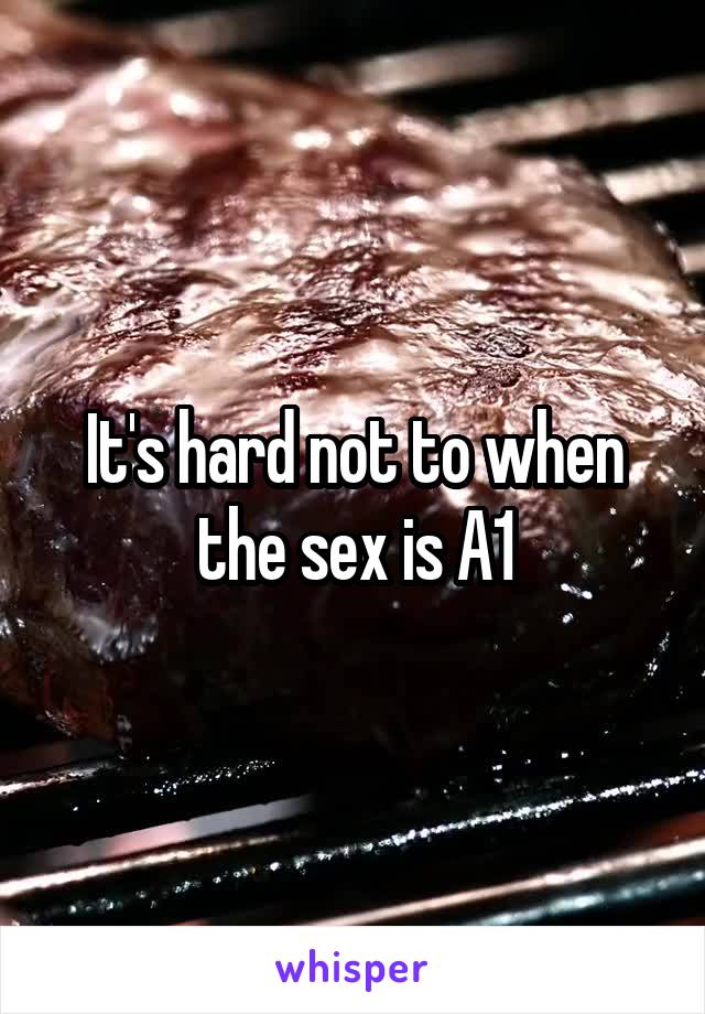 It's hard not to when the sex is A1