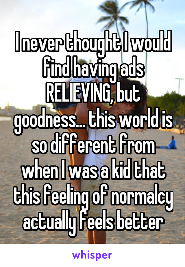 I never thought I would find having ads RELIEVING, but goodness... this world is so different from when I was a kid that this feeling of normalcy actually feels better