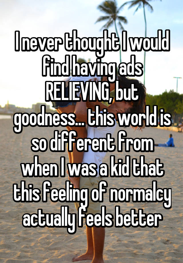 I never thought I would find having ads RELIEVING, but goodness... this world is so different from when I was a kid that this feeling of normalcy actually feels better