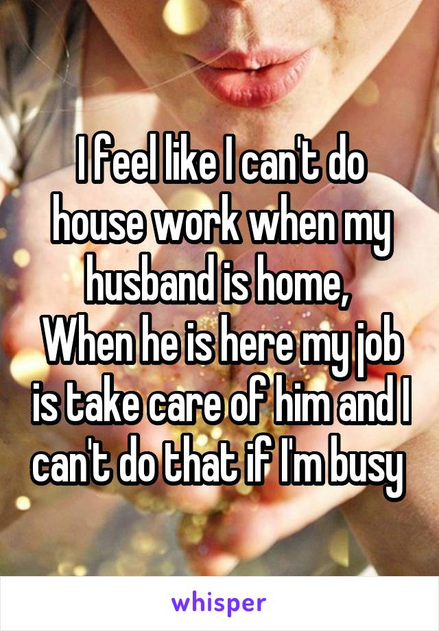 I feel like I can't do house work when my husband is home, 
When he is here my job is take care of him and I can't do that if I'm busy 