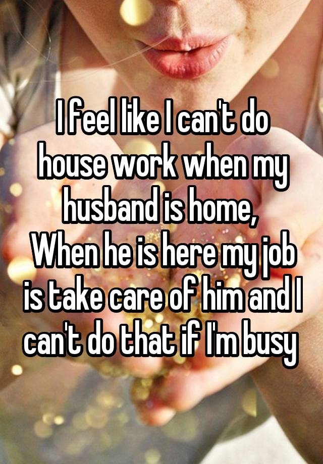 I feel like I can't do house work when my husband is home, 
When he is here my job is take care of him and I can't do that if I'm busy 