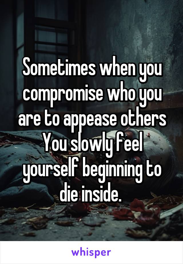 Sometimes when you compromise who you are to appease others
You slowly feel yourself beginning to die inside. 