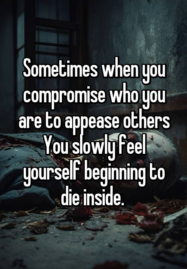 Sometimes when you compromise who you are to appease others
You slowly feel yourself beginning to die inside. 