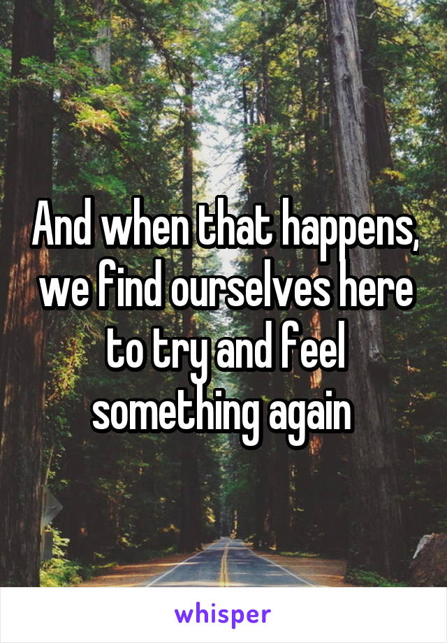 And when that happens, we find ourselves here to try and feel something again 