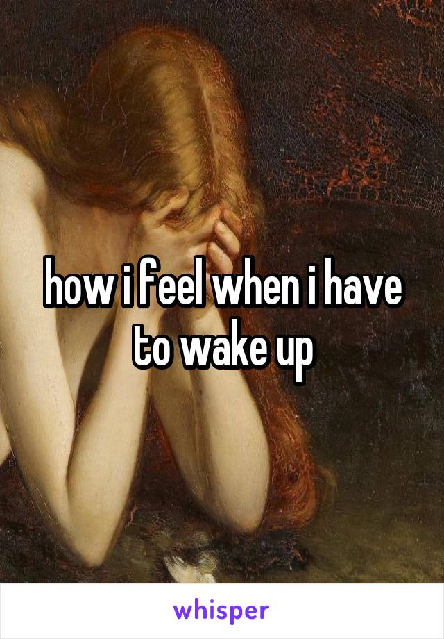 how i feel when i have to wake up