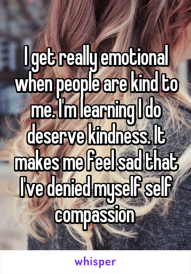 I get really emotional when people are kind to me. I'm learning I do deserve kindness. It makes me feel sad that I've denied myself self compassion 