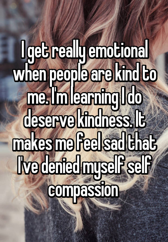 I get really emotional when people are kind to me. I'm learning I do deserve kindness. It makes me feel sad that I've denied myself self compassion 