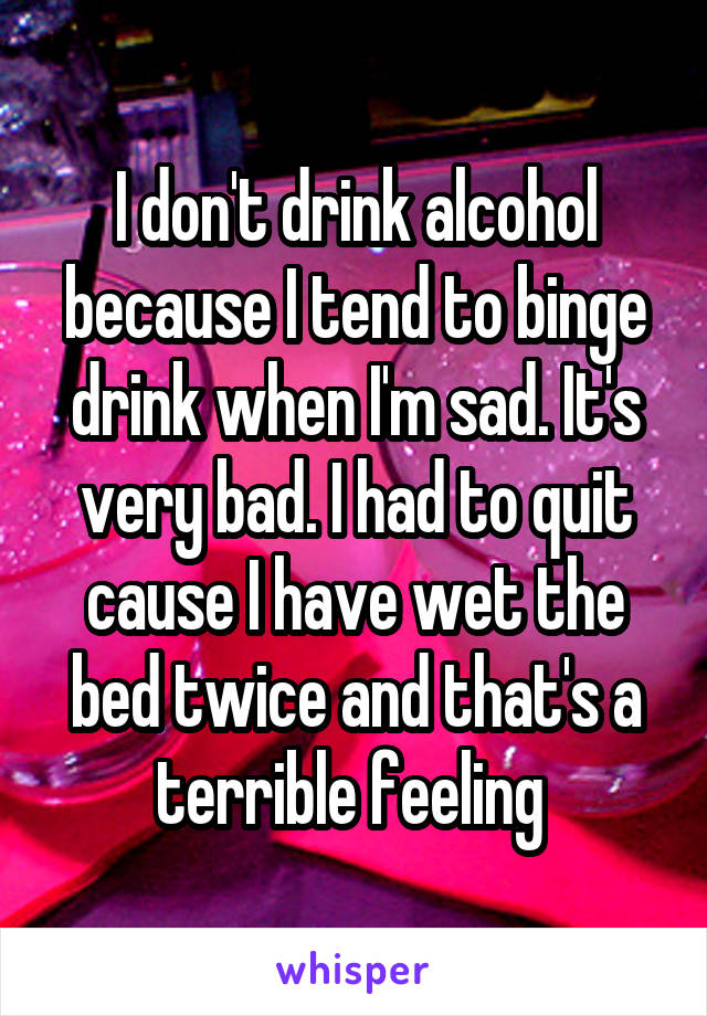 I don't drink alcohol because I tend to binge drink when I'm sad. It's very bad. I had to quit cause I have wet the bed twice and that's a terrible feeling 