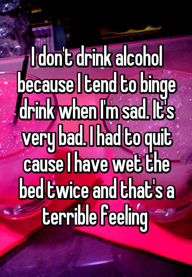 I don't drink alcohol because I tend to binge drink when I'm sad. It's very bad. I had to quit cause I have wet the bed twice and that's a terrible feeling 