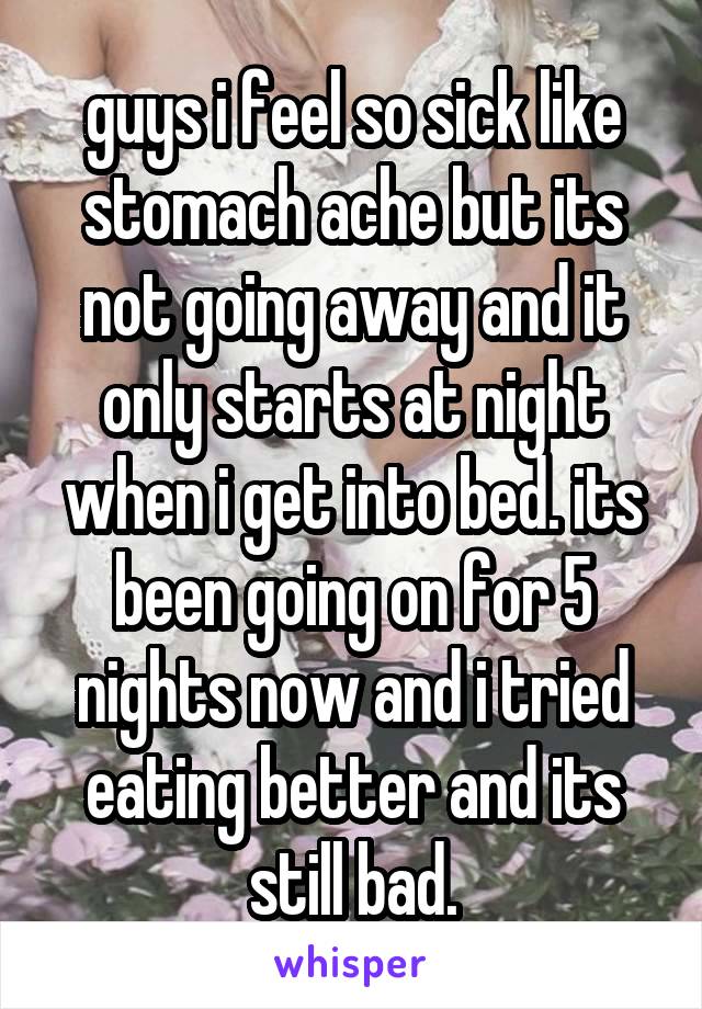 guys i feel so sick like stomach ache but its not going away and it only starts at night when i get into bed. its been going on for 5 nights now and i tried eating better and its still bad.