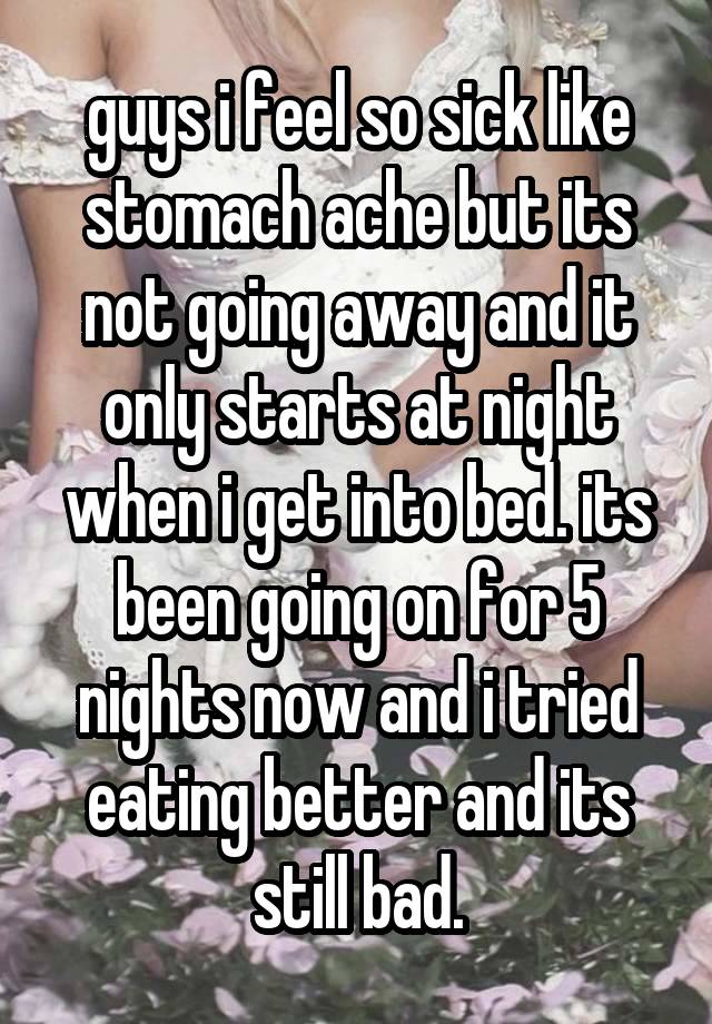 guys i feel so sick like stomach ache but its not going away and it only starts at night when i get into bed. its been going on for 5 nights now and i tried eating better and its still bad.