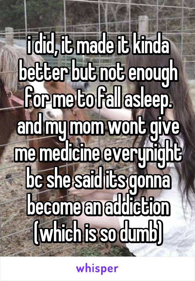 i did, it made it kinda better but not enough for me to fall asleep. and my mom wont give me medicine everynight bc she said its gonna become an addiction (which is so dumb)