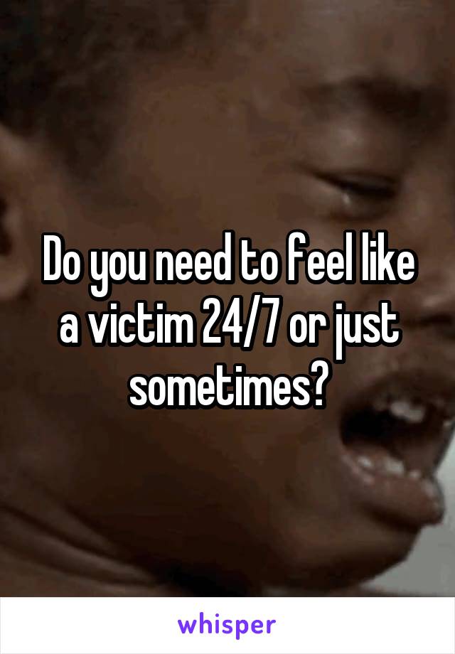 Do you need to feel like a victim 24/7 or just sometimes?