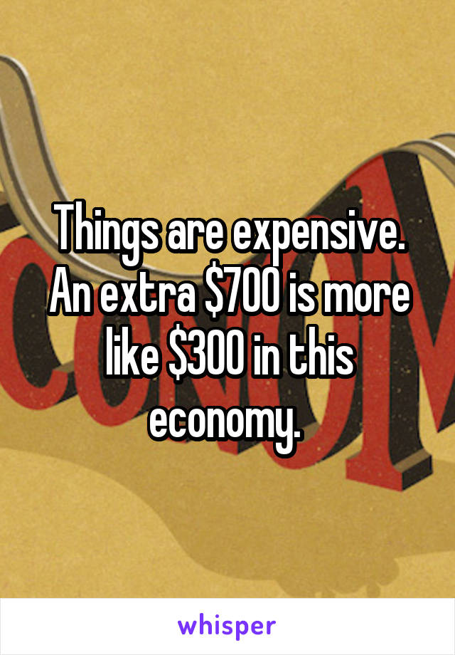 Things are expensive. An extra $700 is more like $300 in this economy. 