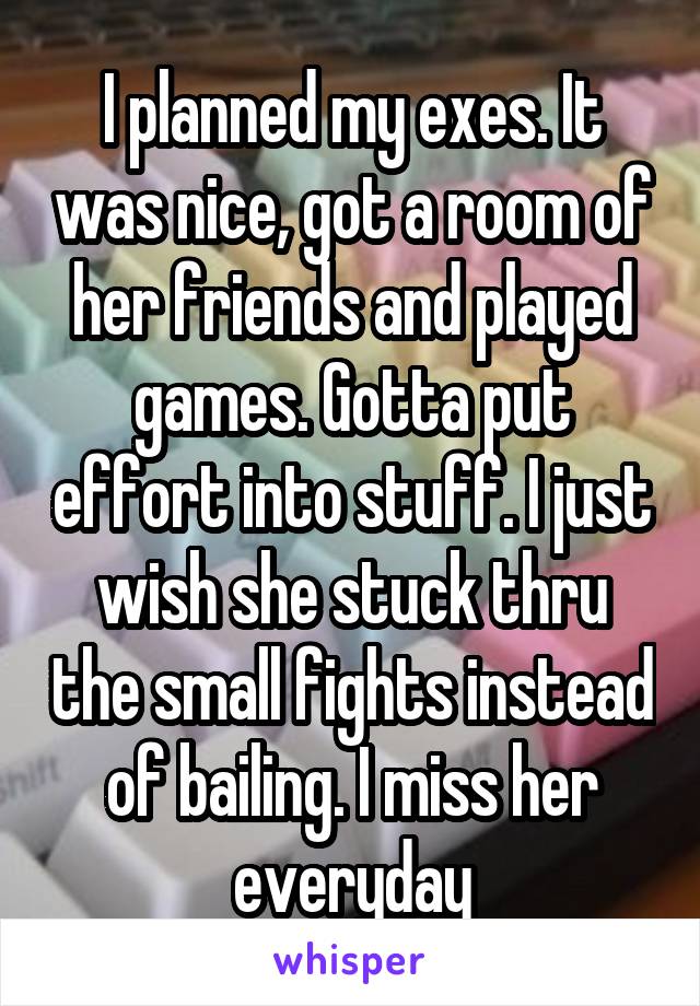 I planned my exes. It was nice, got a room of her friends and played games. Gotta put effort into stuff. I just wish she stuck thru the small fights instead of bailing. I miss her everyday