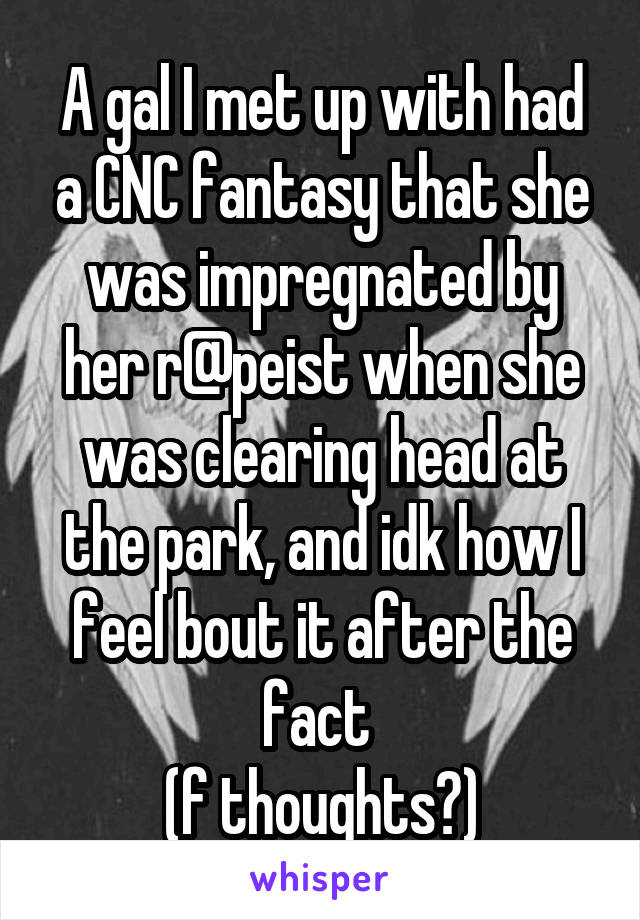 A gal I met up with had a CNC fantasy that she was impregnated by her r@peist when she was clearing head at the park, and idk how I feel bout it after the fact 
(f thoughts?)