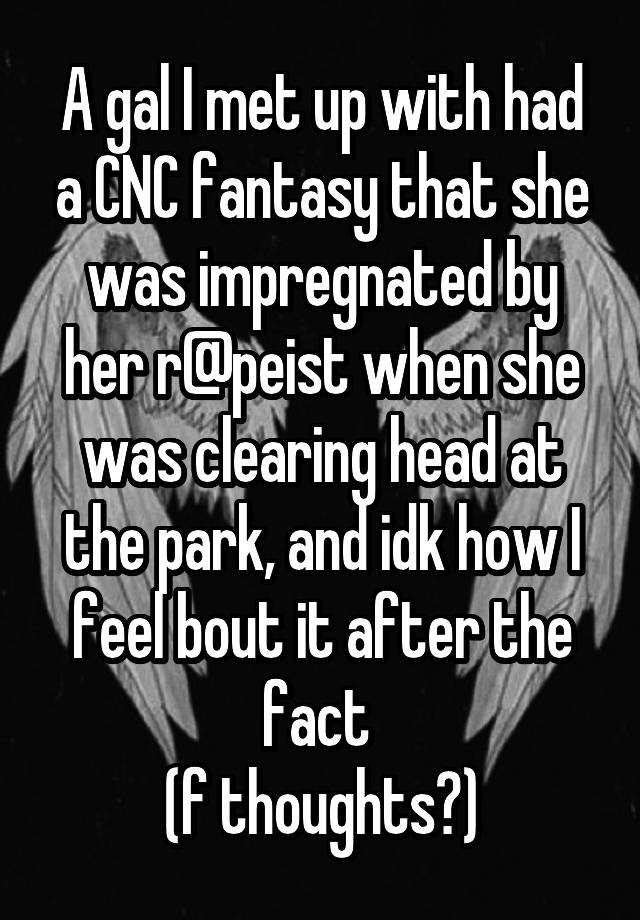 A gal I met up with had a CNC fantasy that she was impregnated by her r@peist when she was clearing head at the park, and idk how I feel bout it after the fact 
(f thoughts?)