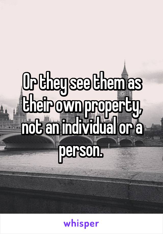 Or they see them as their own property, not an individual or a person. 