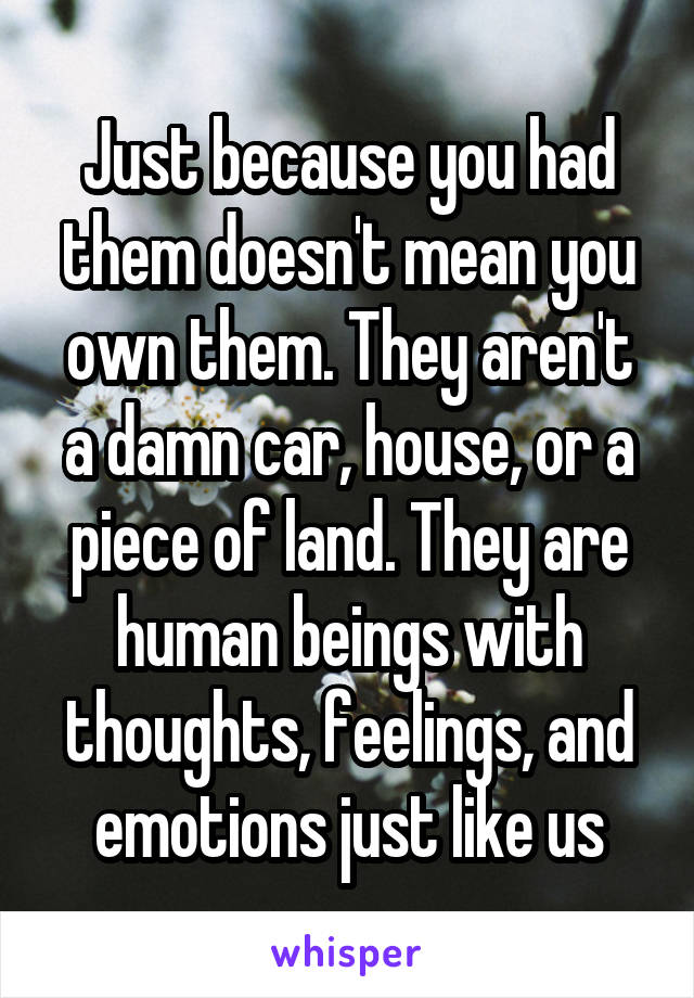 Just because you had them doesn't mean you own them. They aren't a damn car, house, or a piece of land. They are human beings with thoughts, feelings, and emotions just like us