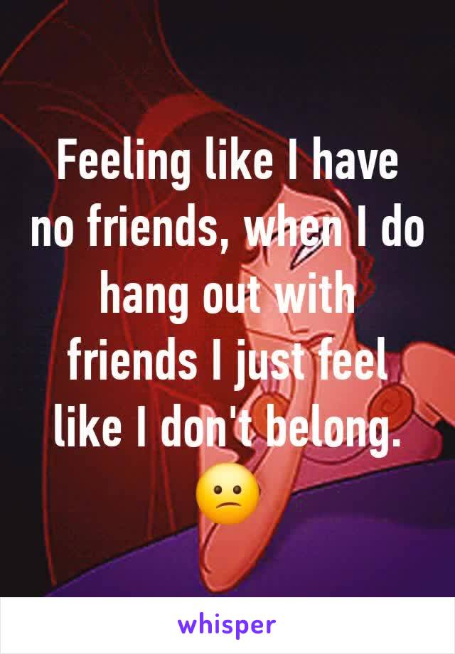 Feeling like I have no friends, when I do hang out with friends I just feel like I don't belong. 😕