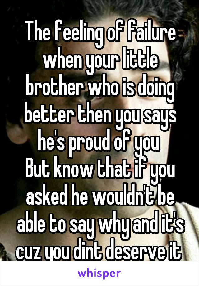 The feeling of failure when your little brother who is doing better then you says he's proud of you 
But know that if you asked he wouldn't be able to say why and it's cuz you dint deserve it 