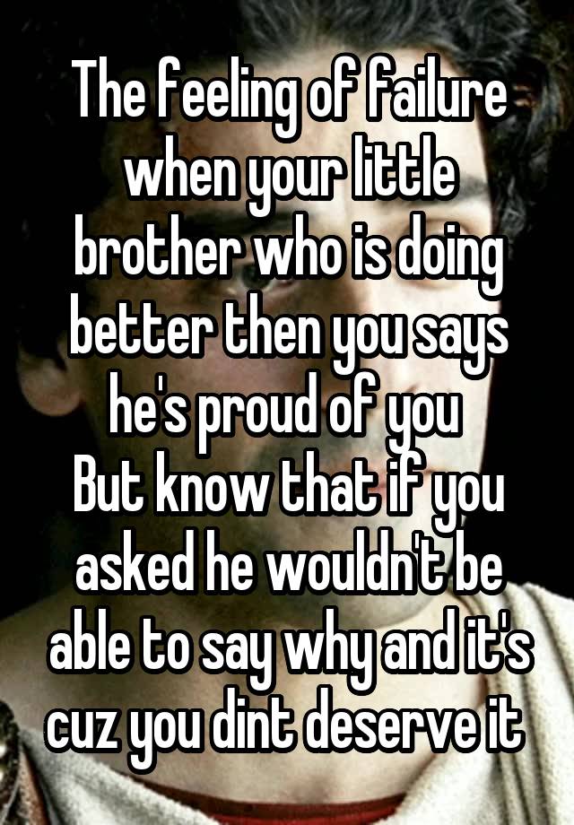 The feeling of failure when your little brother who is doing better then you says he's proud of you 
But know that if you asked he wouldn't be able to say why and it's cuz you dint deserve it 