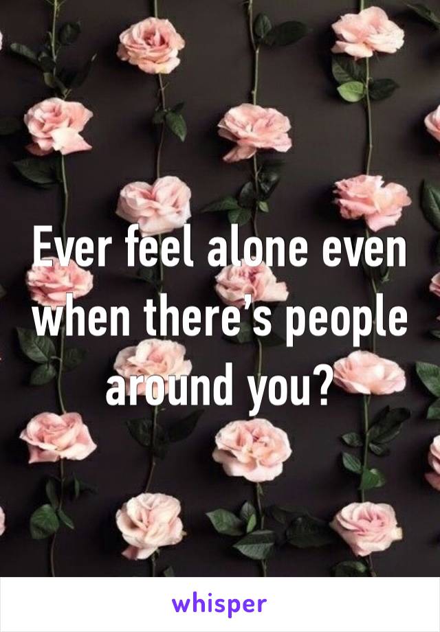 Ever feel alone even when there’s people around you?