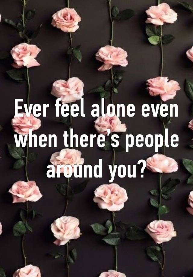 Ever feel alone even when there’s people around you?