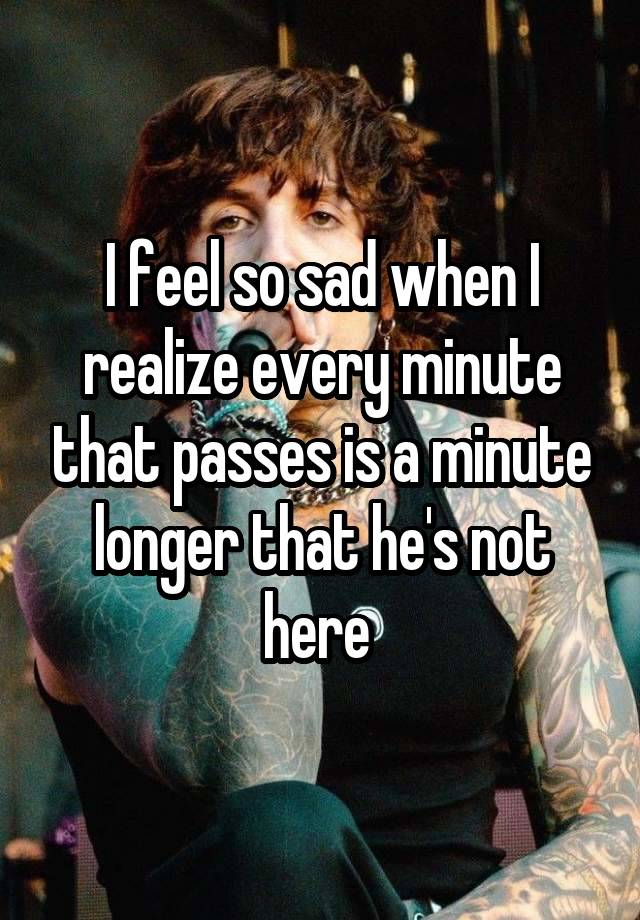 I feel so sad when I realize every minute that passes is a minute longer that he's not here 