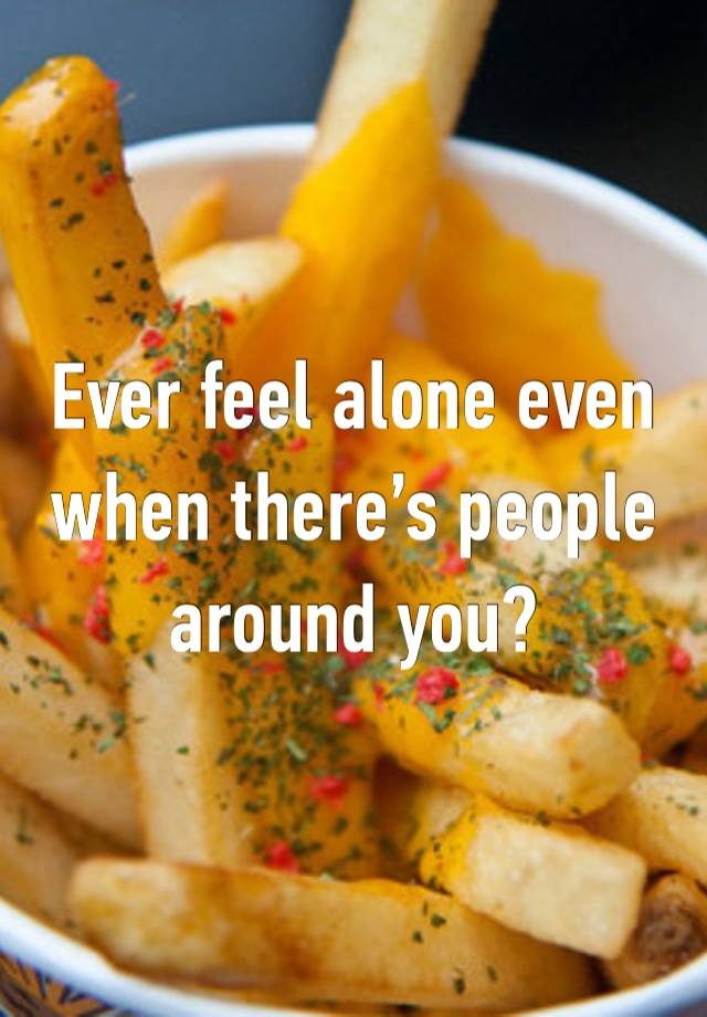 Ever feel alone even when there’s people around you?