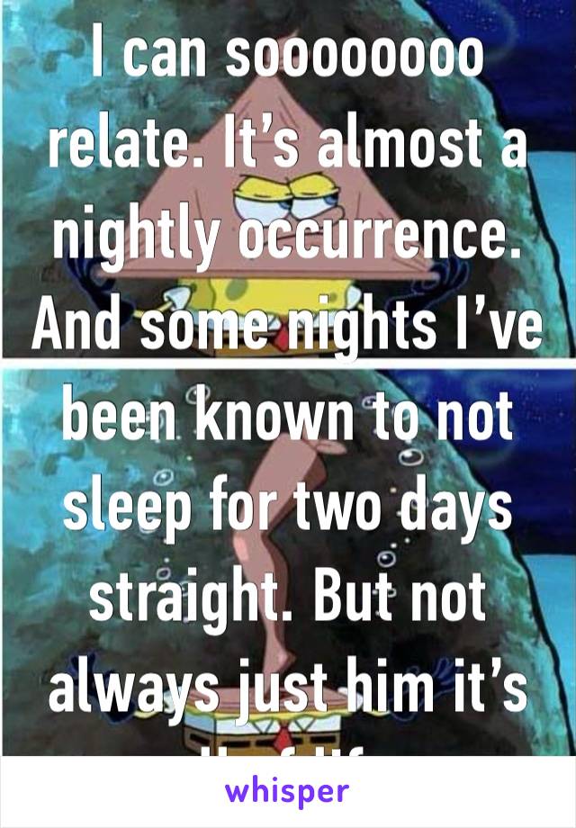 I can soooooooo relate. It’s almost a nightly occurrence. And some nights I’ve been known to not sleep for two days straight. But not always just him it’s all of life.     