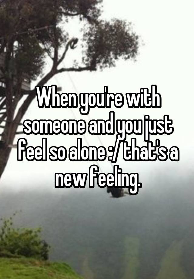 When you're with someone and you just feel so alone :/ that's a new feeling.