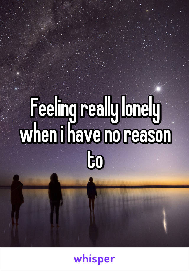 Feeling really lonely when i have no reason to