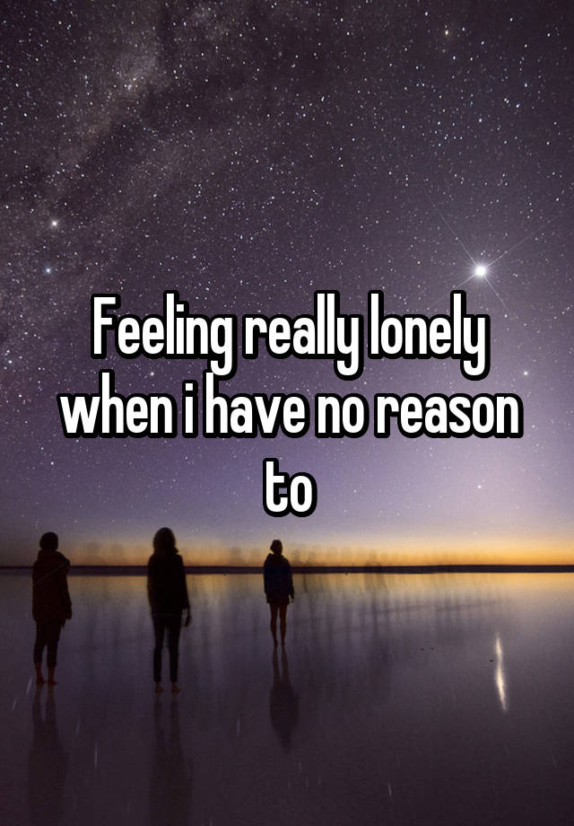 Feeling really lonely when i have no reason to