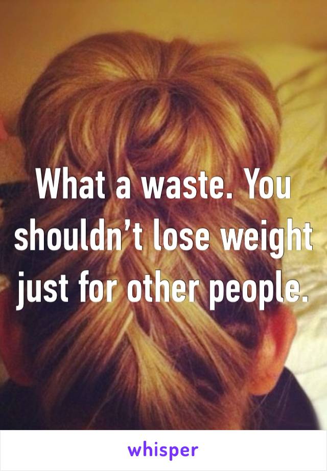 What a waste. You shouldn’t lose weight just for other people.  