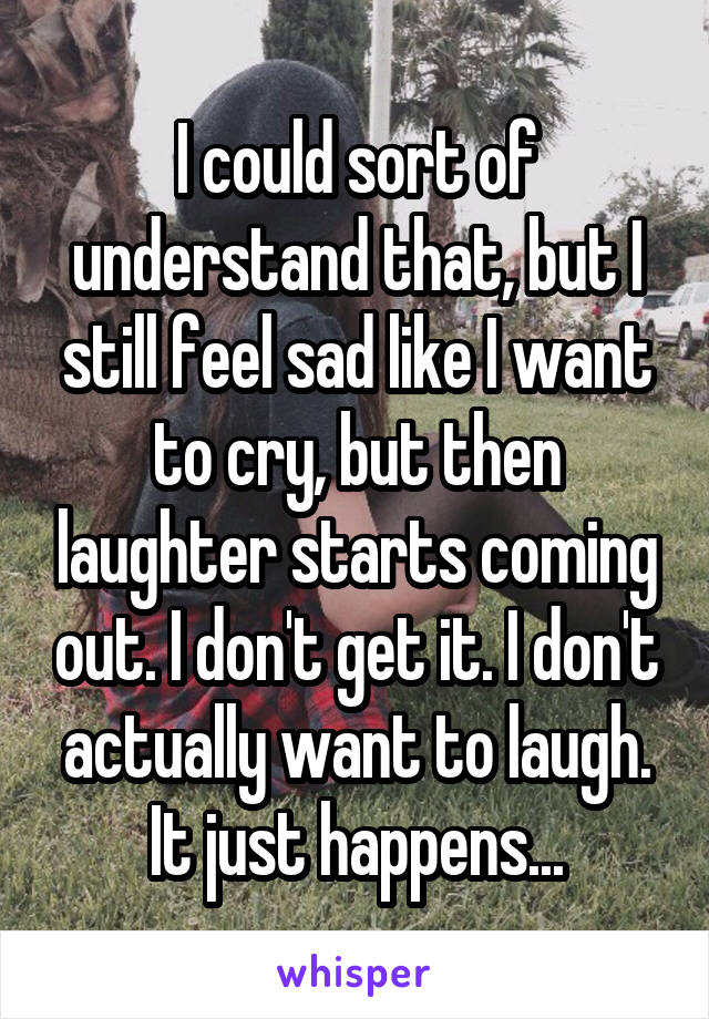 I could sort of understand that, but I still feel sad like I want to cry, but then laughter starts coming out. I don't get it. I don't actually want to laugh. It just happens...