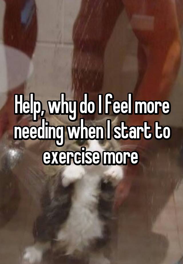 Help, why do I feel more needing when I start to exercise more 