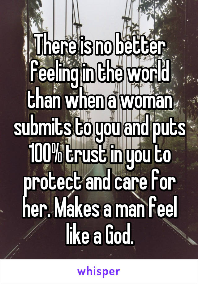 There is no better feeling in the world than when a woman submits to you and puts 100% trust in you to protect and care for her. Makes a man feel like a God.