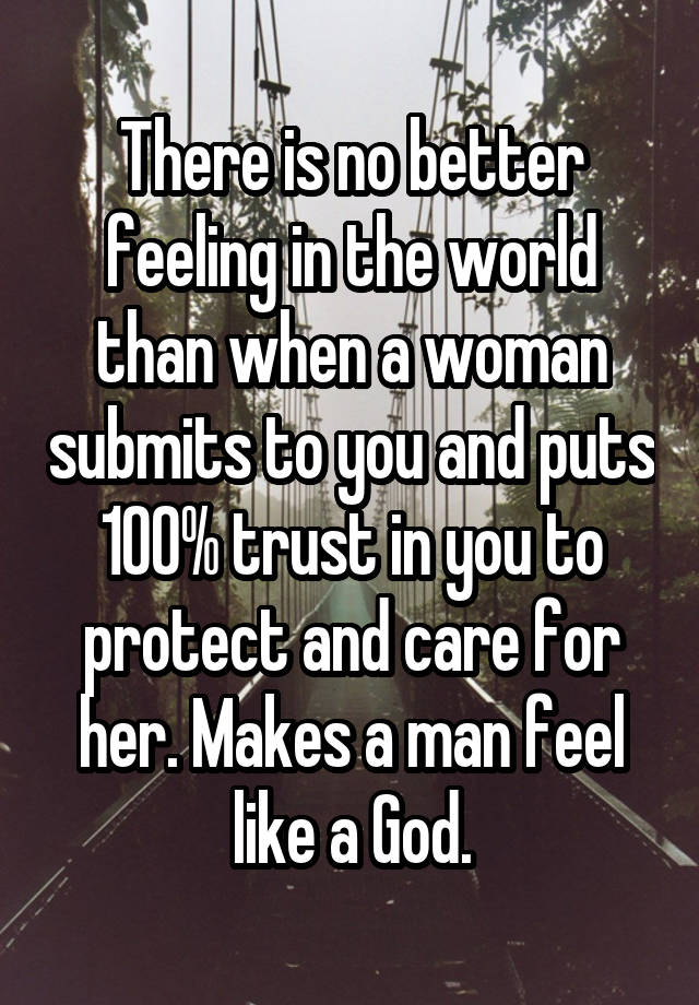 There is no better feeling in the world than when a woman submits to you and puts 100% trust in you to protect and care for her. Makes a man feel like a God.