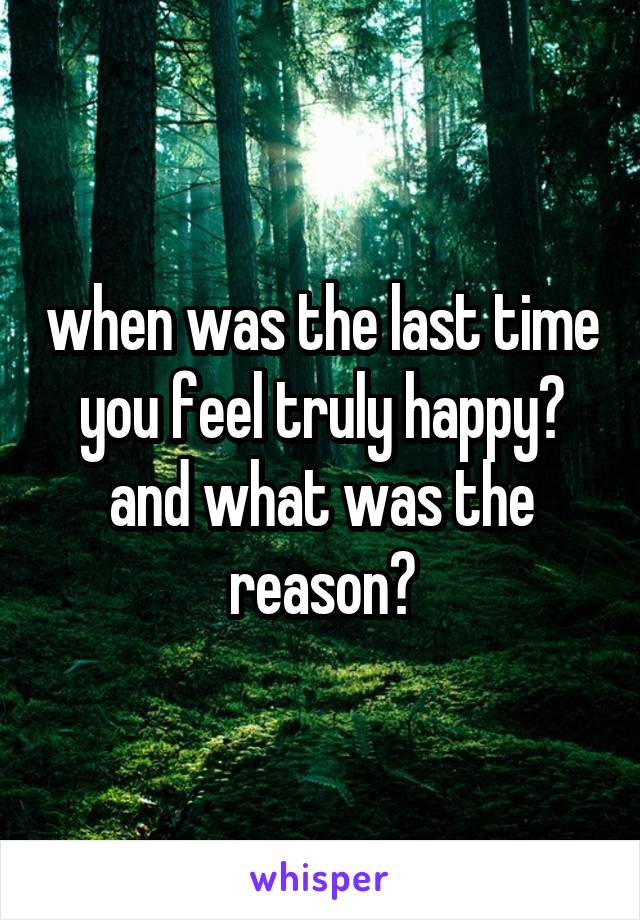 when was the last time you feel truly happy? and what was the reason?