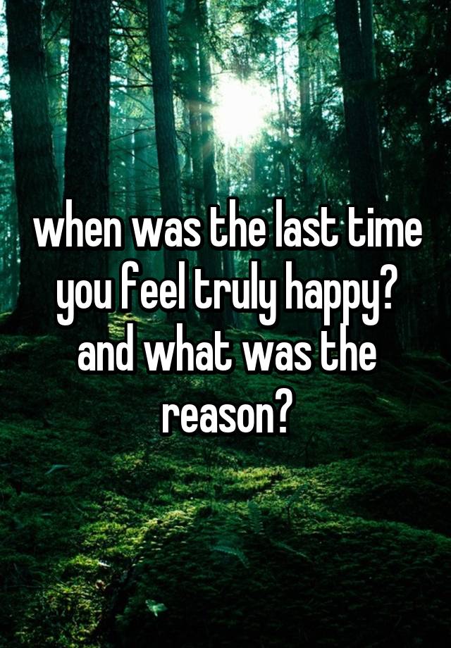 when was the last time you feel truly happy? and what was the reason?