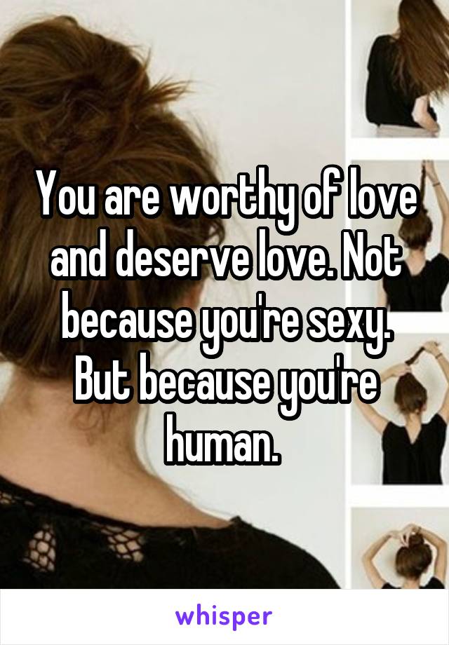 You are worthy of love and deserve love. Not because you're sexy. But because you're human. 