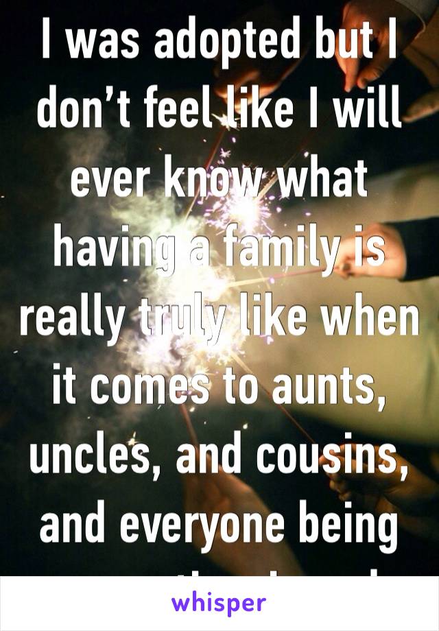 I was adopted but I don’t feel like I will ever know what having a family is really truly like when it comes to aunts, uncles, and cousins, and everyone being supportive, is sad. 