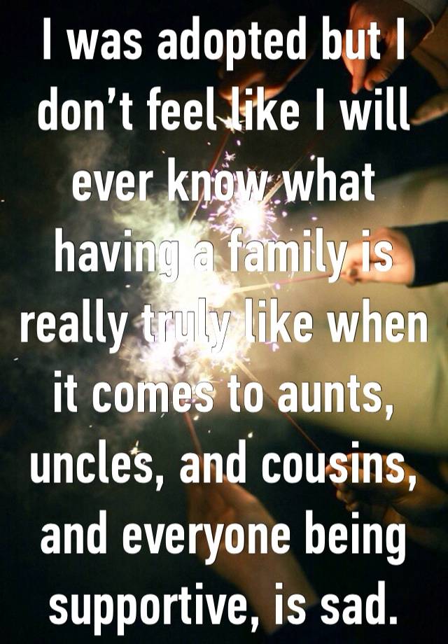 I was adopted but I don’t feel like I will ever know what having a family is really truly like when it comes to aunts, uncles, and cousins, and everyone being supportive, is sad. 