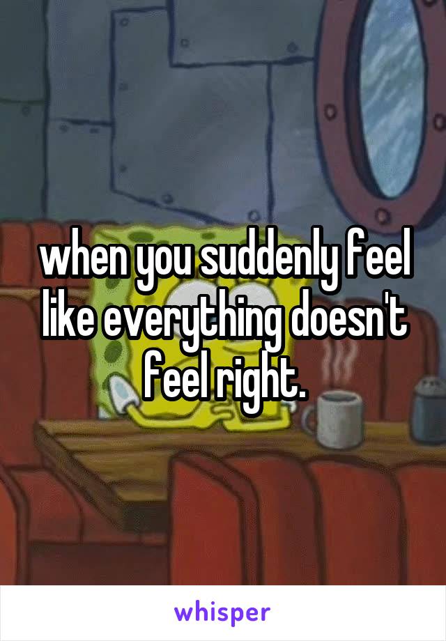 when you suddenly feel like everything doesn't feel right.