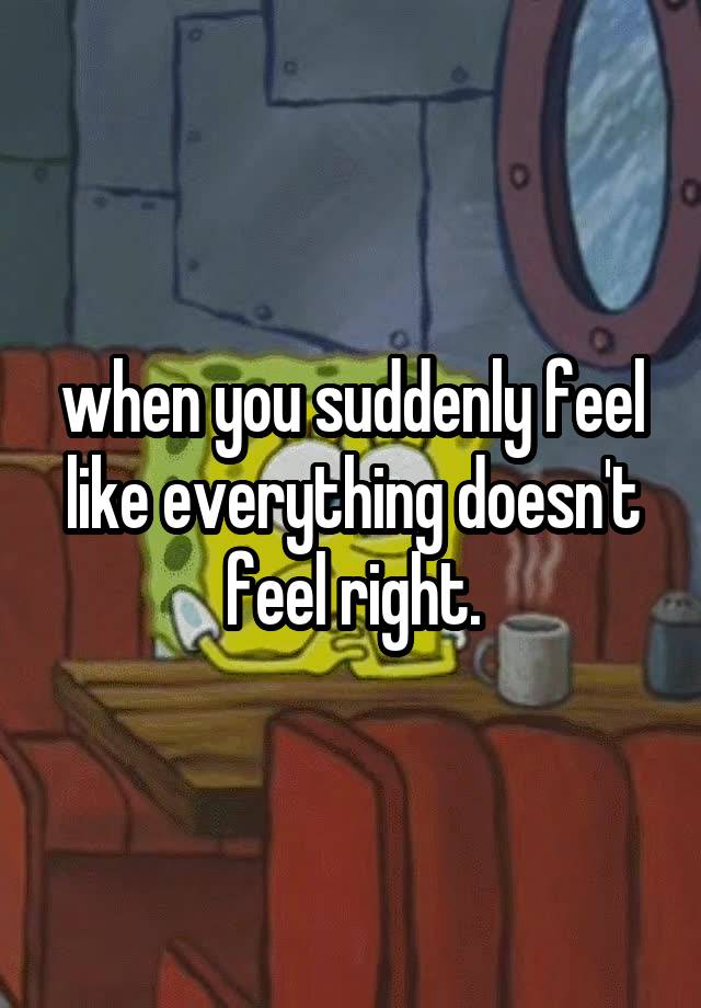 when you suddenly feel like everything doesn't feel right.